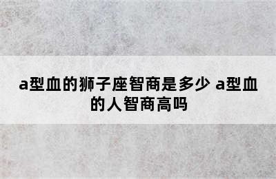 a型血的狮子座智商是多少 a型血的人智商高吗